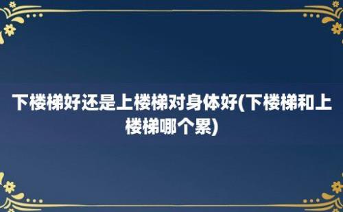 下楼梯好还是上楼梯对身体好(下楼梯和上楼梯哪个累)