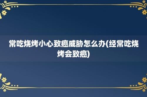 常吃烧烤小心致癌威胁怎么办(经常吃烧烤会致癌)