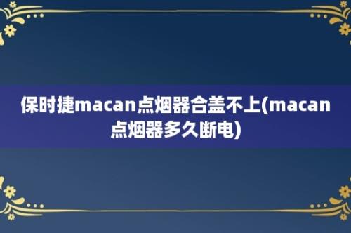 保时捷macan点烟器合盖不上(macan点烟器多久断电)