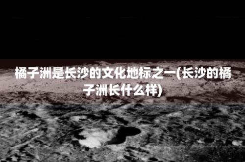 橘子洲是长沙的文化地标之一(长沙的橘子洲长什么样)