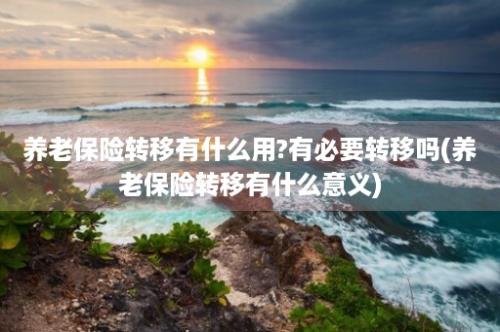 养老保险转移有什么用?有必要转移吗(养老保险转移有什么意义)