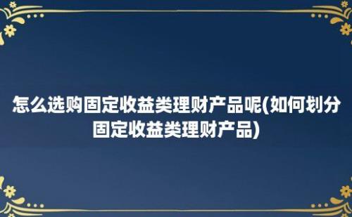 怎么选购固定收益类理财产品呢(如何划分固定收益类理财产品)