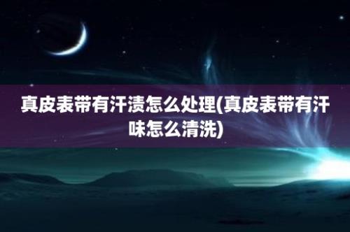 真皮表带有汗渍怎么处理(真皮表带有汗味怎么清洗)