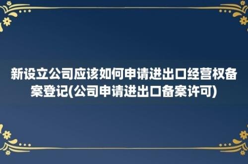 新设立公司应该如何申请进出口经营权备案登记(公司申请进出口备案许可)