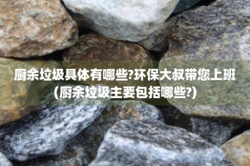 厨余垃圾具体有哪些?环保大叔带您上班(厨余垃圾主要包括哪些?)