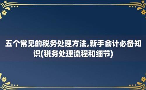 五个常见的税务处理方法,新手会计必备知识(税务处理流程和细节)