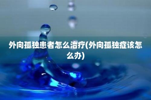 外向孤独患者怎么治疗(外向孤独症该怎么办)