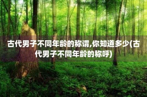 古代男子不同年龄的称谓,你知道多少(古代男子不同年龄的称呼)