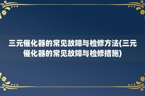 三元催化器的常见故障与检修方法(三元催化器的常见故障与检修措施)