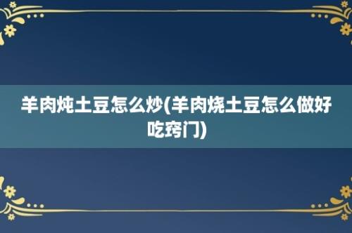 羊肉炖土豆怎么炒(羊肉烧土豆怎么做好吃窍门)