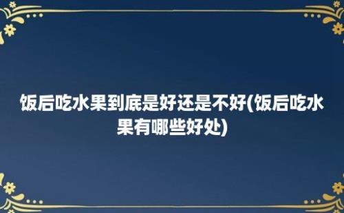 饭后吃水果到底是好还是不好(饭后吃水果有哪些好处)