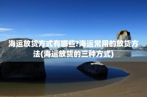 海运放货方式有哪些?海运常用的放货方法(海运放货的三种方式)