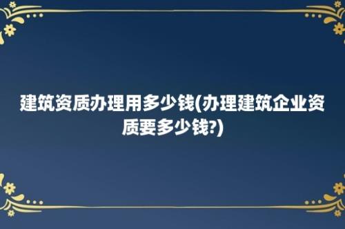 建筑资质办理用多少钱(办理建筑企业资质要多少钱?)