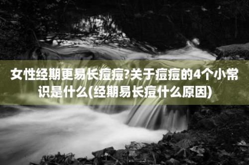 女性经期更易长痘痘?关于痘痘的4个小常识是什么(经期易长痘什么原因)