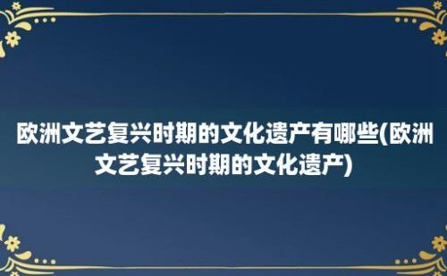 欧洲文艺复兴时期的文化遗产有哪些(欧洲文艺复兴时期的文化遗产)