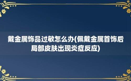 戴金属饰品过敏怎么办(佩戴金属首饰后局部皮肤出现炎症反应)