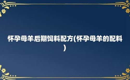 怀孕母羊后期饲料配方(怀孕母羊的配料)