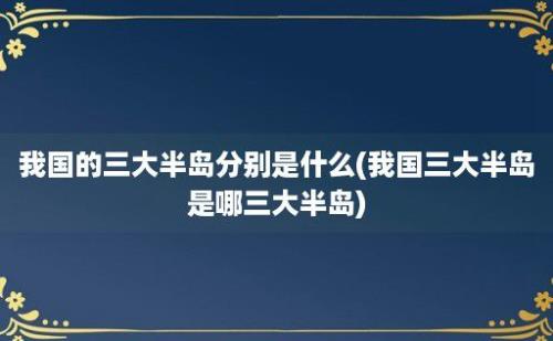 我国的三大半岛分别是什么(我国三大半岛是哪三大半岛)