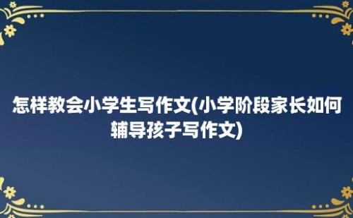 怎样教会小学生写作文(小学阶段家长如何辅导孩子写作文)