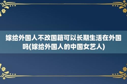 嫁给外国人不改国籍可以长期生活在外国吗(嫁给外国人的中国女艺人)