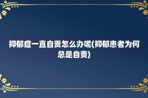 抑郁症一直自责怎么办呢(抑郁患者为何总是自责)