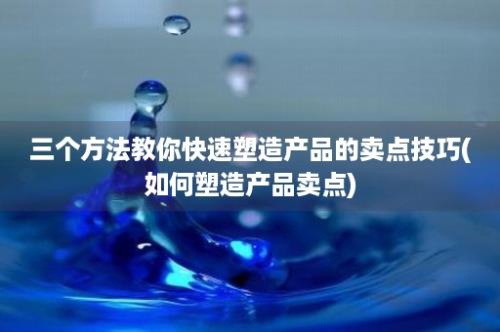 三个方法教你快速塑造产品的卖点技巧(如何塑造产品卖点)