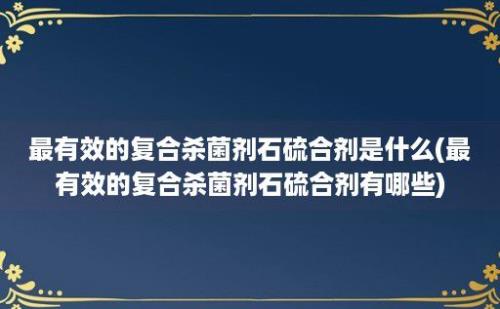 最有效的复合杀菌剂石硫合剂是什么(最有效的复合杀菌剂石硫合剂有哪些)