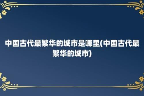 中国古代最繁华的城市是哪里(中国古代最繁华的城市)