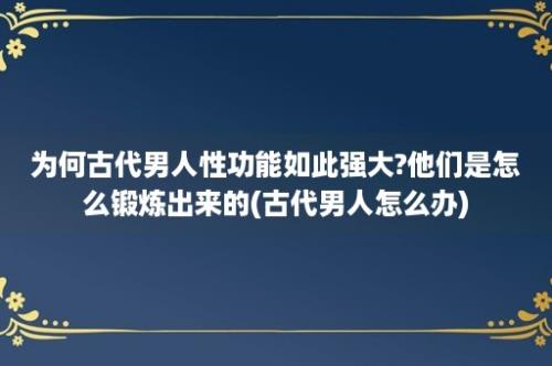 为何古代男人性功能如此强大?他们是怎么锻炼出来的(古代男人怎么办)