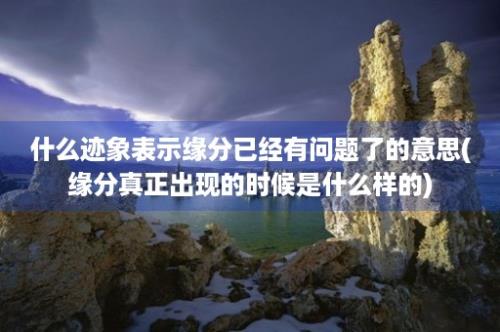 什么迹象表示缘分已经有问题了的意思(缘分真正出现的时候是什么样的)