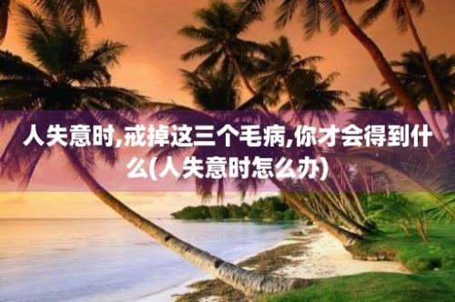 人失意时,戒掉这三个毛病,你才会得到什么(人失意时怎么办)