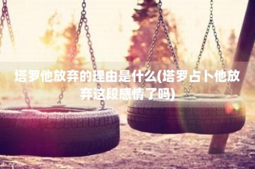 塔罗他放弃的理由是什么(塔罗占卜他放弃这段感情了吗)