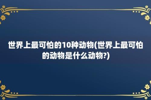 世界上最可怕的10种动物(世界上最可怕的动物是什么动物?)