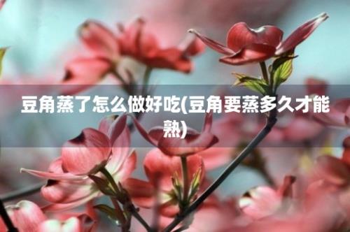 豆角蒸了怎么做好吃(豆角要蒸多久才能熟)