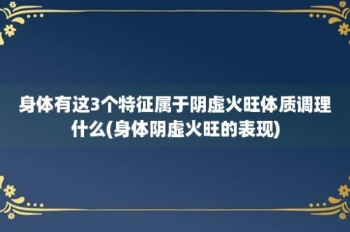 身体有这3个特征属于阴虚火旺体质调理什么(身体阴虚火旺的表现)