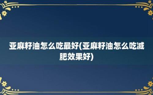 亚麻籽油怎么吃最好(亚麻籽油怎么吃减肥效果好)