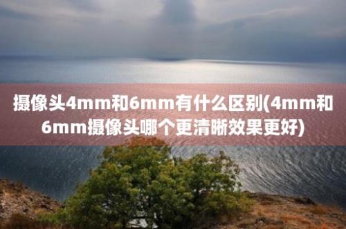 摄像头4mm和6mm有什么区别(4mm和6mm摄像头哪个更清晰效果更好)