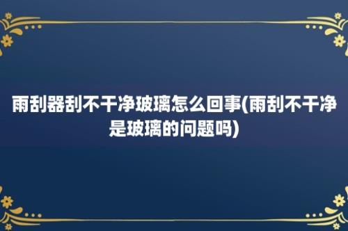 雨刮器刮不干净玻璃怎么回事(雨刮不干净是玻璃的问题吗)