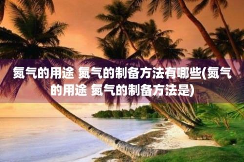 氮气的用途 氮气的制备方法有哪些(氮气的用途 氮气的制备方法是)