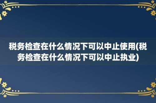 税务检查在什么情况下可以中止使用(税务检查在什么情况下可以中止执业)