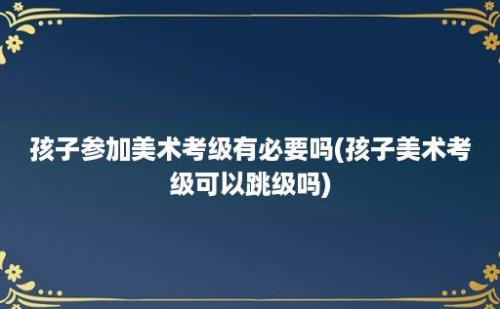 孩子参加美术考级有必要吗(孩子美术考级可以跳级吗)