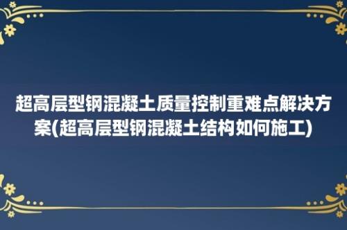 超高层型钢混凝土质量控制重难点解决方案(超高层型钢混凝土结构如何施工)