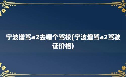 宁波增驾a2去哪个驾校(宁波增驾a2驾驶证价格)