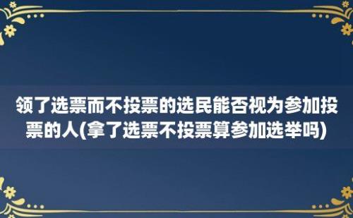 领了选票而不投票的选民能否视为参加投票的人(拿了选票不投票算参加选举吗)