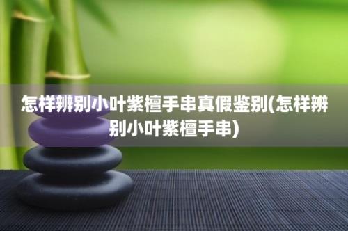 怎样辨别小叶紫檀手串真假鉴别(怎样辨别小叶紫檀手串)