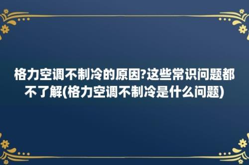 格力空调不制冷的原因?这些常识问题都不了解(格力空调不制冷是什么问题)