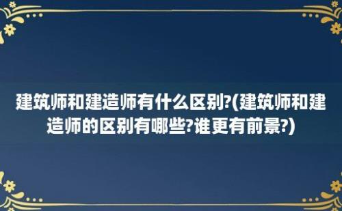 建筑师和建造师有什么区别?(建筑师和建造师的区别有哪些?谁更有前景?)