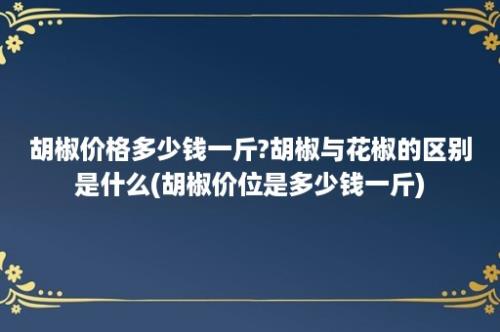 胡椒价格多少钱一斤?胡椒与花椒的区别是什么(胡椒价位是多少钱一斤)