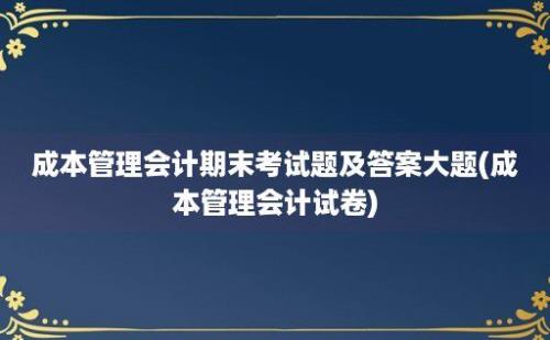 成本管理会计期末考试题及答案大题(成本管理会计试卷)