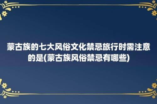 蒙古族的七大风俗文化禁忌旅行时需注意的是(蒙古族风俗禁忌有哪些)